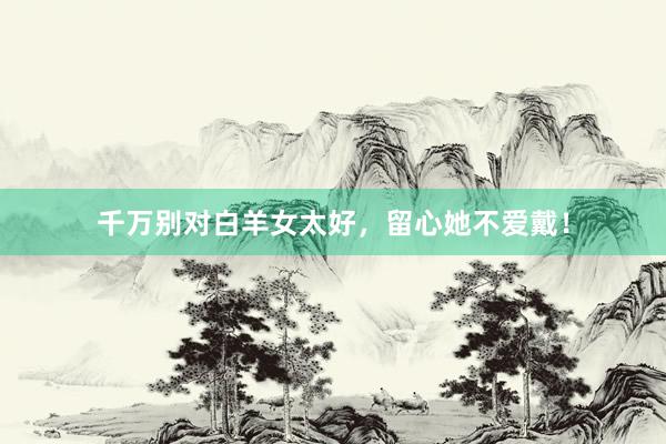 千万别对白羊女太好，留心她不爱戴！