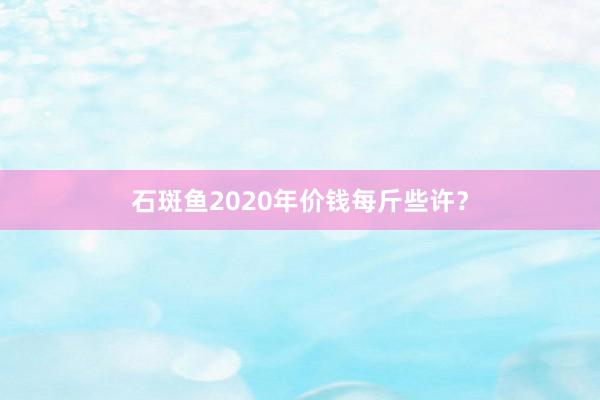 石斑鱼2020年价钱每斤些许?